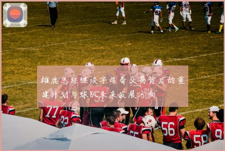 雄鹿总经理谈字母哥交易背后的重建计划与球队未来发展方向