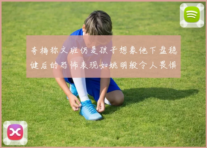 夸梅称文班仍是孩子想象他下盘稳健后的恐怖表现如姚明般令人畏惧
