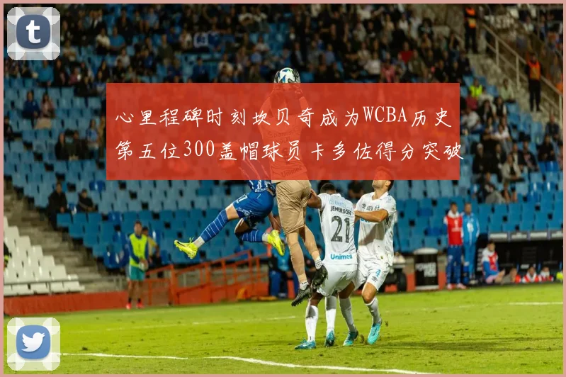 心里程碑时刻坎贝奇成为WCBA历史第五位300盖帽球员卡多佐得分突破1000大关