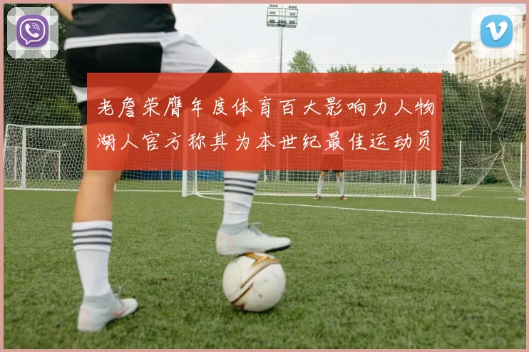 老詹荣膺年度体育百大影响力人物湖人官方称其为本世纪最佳运动员