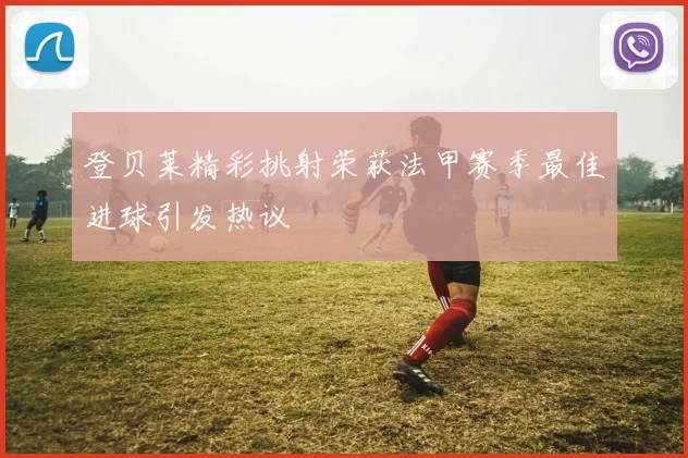 登贝莱精彩挑射荣获法甲赛季最佳进球引发热议