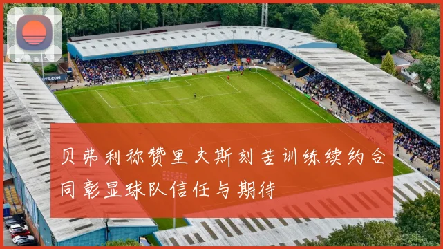 贝弗利称赞里夫斯刻苦训练续约合同彰显球队信任与期待