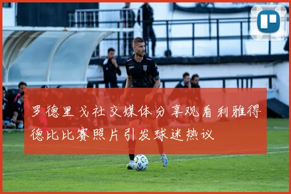 罗德里戈社交媒体分享观看利雅得德比比赛照片引发球迷热议