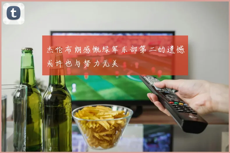 杰伦布朗感慨绿军东部第二的遗憾或许也与努力无关