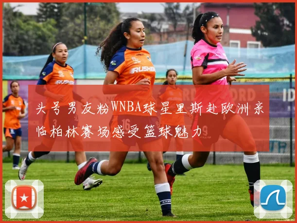 头号男友粉WNBA球星里斯赴欧洲亲临柏林赛场感受篮球魅力