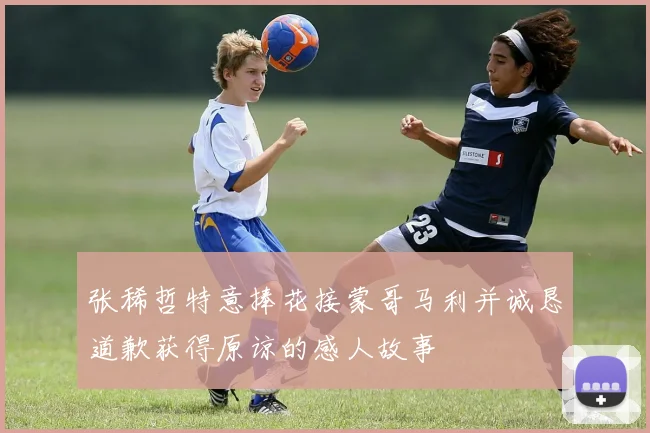 张稀哲特意捧花接蒙哥马利并诚恳道歉获得原谅的感人故事