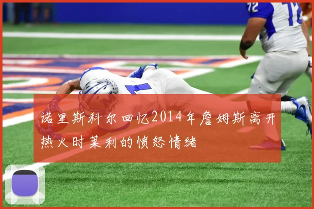 诺里斯科尔回忆2014年詹姆斯离开热火时莱利的愤怒情绪