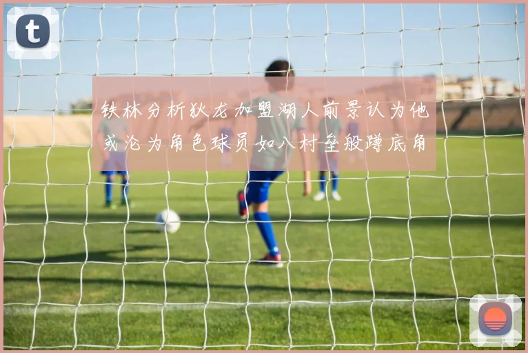 铁林分析狄龙加盟湖人前景认为他或沦为角色球员如八村垒般蹲底角