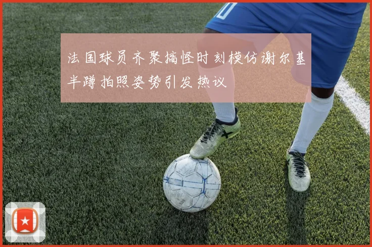 法国球员齐聚搞怪时刻模仿谢尔基半蹲拍照姿势引发热议